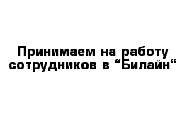 Принимаем на работу сотрудников в “Билайн“